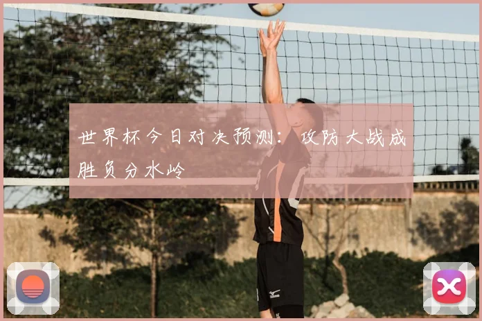 世界杯今日对决预测:攻防大战成胜负分水岭