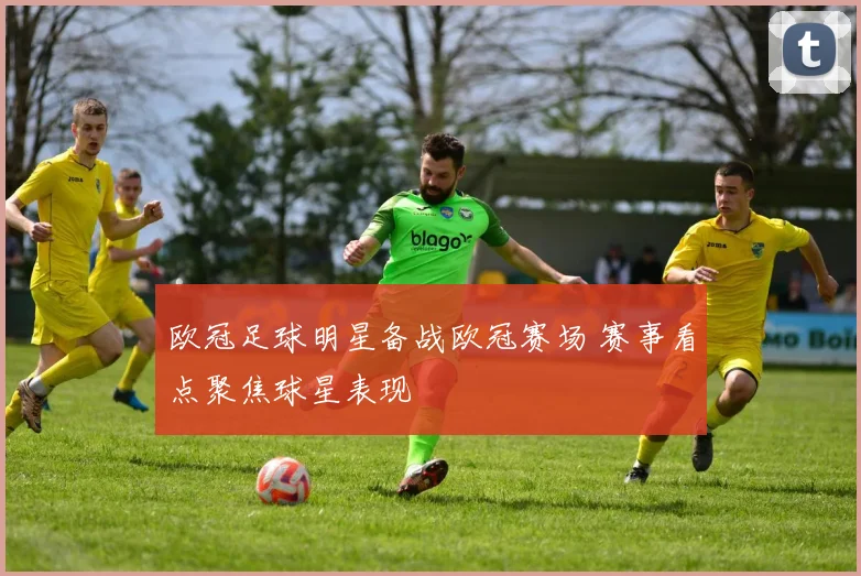 欧冠足球明星备战欧冠赛场 赛事看点聚焦球星表现