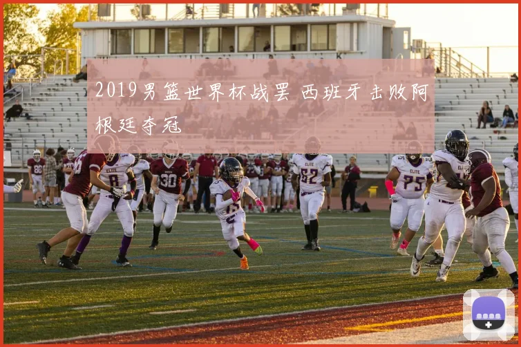 2019男篮世界杯战罢 西班牙击败阿根廷夺冠