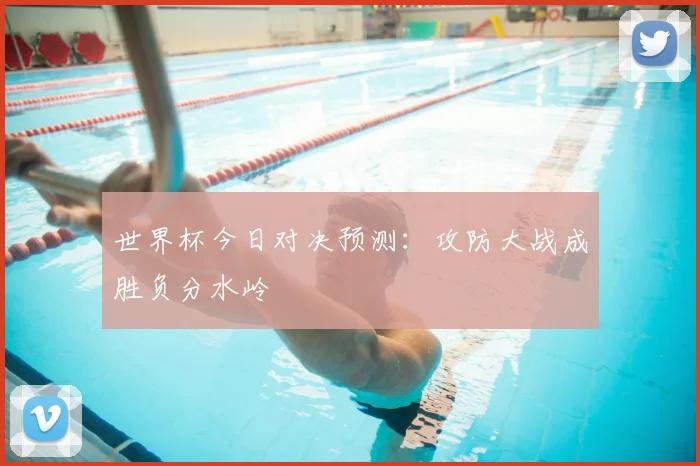 世界杯今日对决预测:攻防大战成胜负分水岭