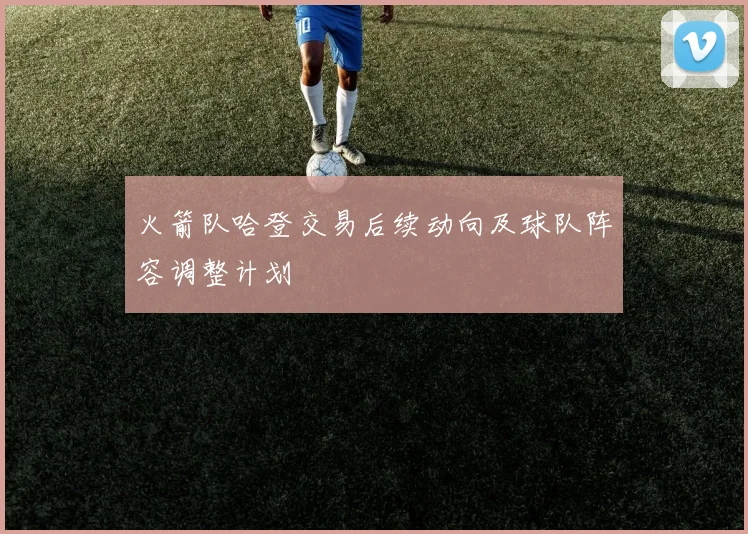 火箭队哈登交易后续动向及球队阵容调整计划