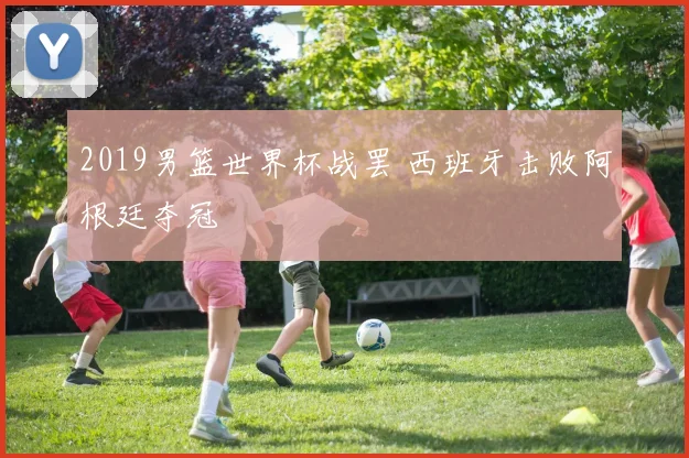 2019男篮世界杯战罢 西班牙击败阿根廷夺冠